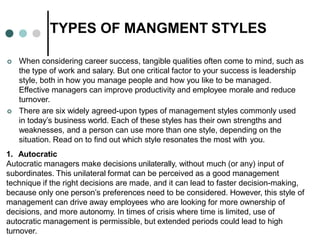 TYPES OF MANGMENT STYLES
 When considering career success, tangible qualities often come to mind, such as
the type of work and salary. But one critical factor to your success is leadership
style, both in how you manage people and how you like to be managed.
Effective managers can improve productivity and employee morale and reduce
turnover.
 There are six widely agreed-upon types of management styles commonly used
in today’s business world. Each of these styles has their own strengths and
weaknesses, and a person can use more than one style, depending on the
situation. Read on to find out which style resonates the most with you.
1. Autocratic
Autocratic managers make decisions unilaterally, without much (or any) input of
subordinates. This unilateral format can be perceived as a good management
technique if the right decisions are made, and it can lead to faster decision-making,
because only one person’s preferences need to be considered. However, this style of
management can drive away employees who are looking for more ownership of
decisions, and more autonomy. In times of crisis where time is limited, use of
autocratic management is permissible, but extended periods could lead to high
turnover.
 