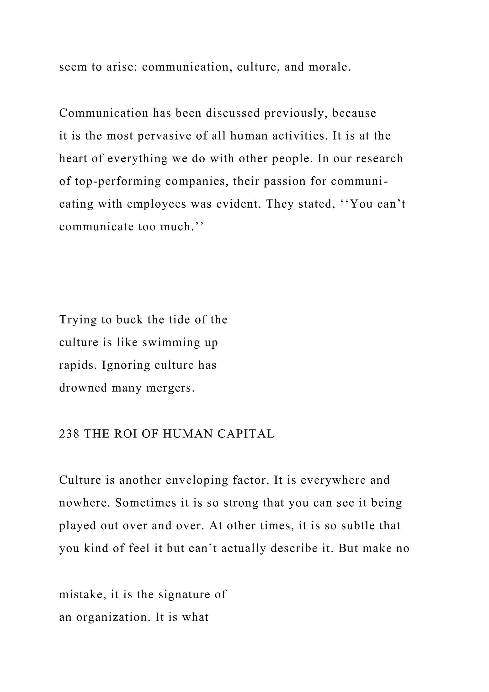 seem to arise: communication, culture, and morale.
Communication has been discussed previously, because
it is the most pervasive of all human activities. It is at the
heart of everything we do with other people. In our research
of top-performing companies, their passion for communi-
cating with employees was evident. They stated, ‘‘You can’t
communicate too much.’’
Trying to buck the tide of the
culture is like swimming up
rapids. Ignoring culture has
drowned many mergers.
238 THE ROI OF HUMAN CAPITAL
Culture is another enveloping factor. It is everywhere and
nowhere. Sometimes it is so strong that you can see it being
played out over and over. At other times, it is so subtle that
you kind of feel it but can’t actually describe it. But make no
mistake, it is the signature of
an organization. It is what
 