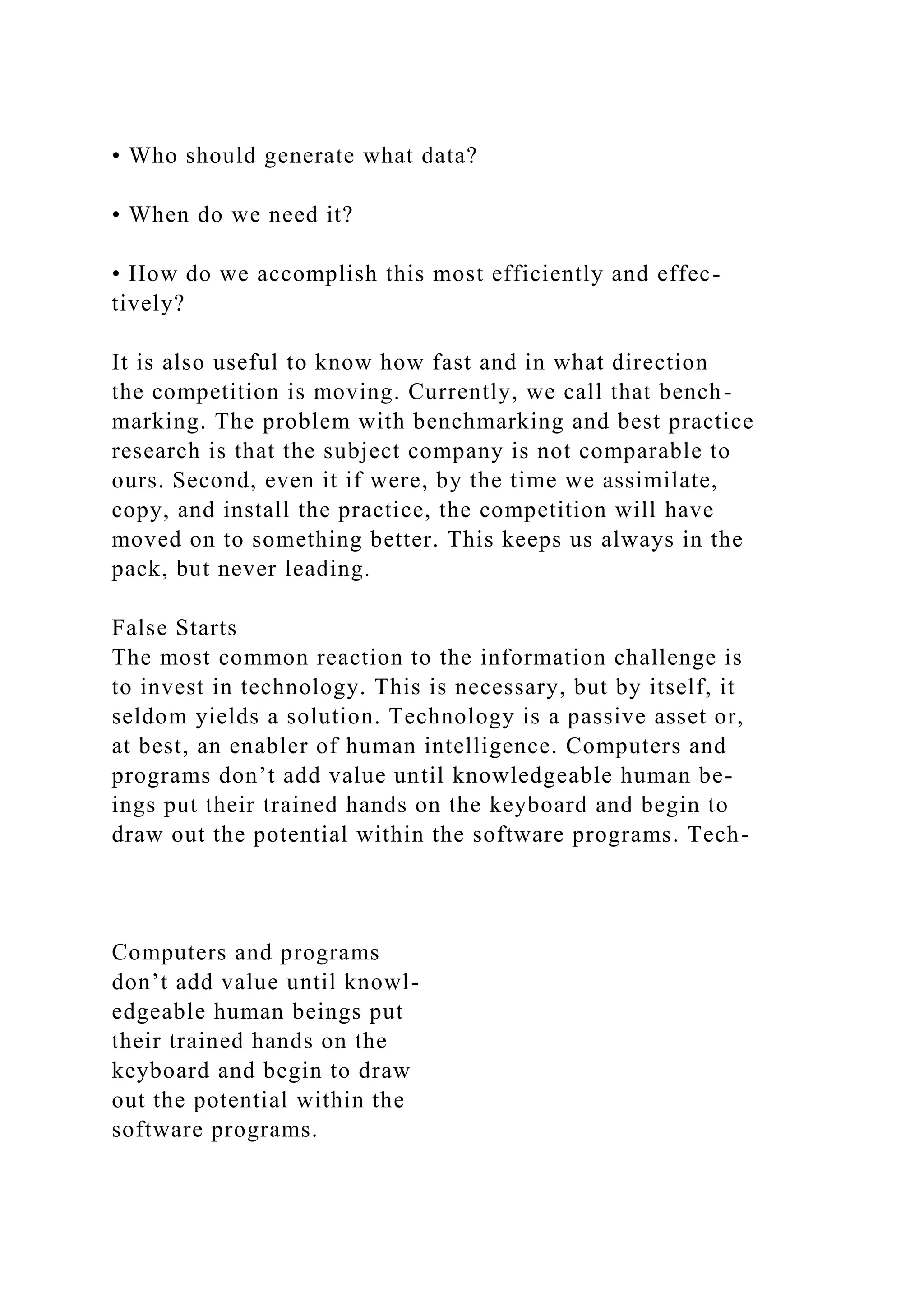 • Who should generate what data?
• When do we need it?
• How do we accomplish this most efficiently and effec-
tively?
It is also useful to know how fast and in what direction
the competition is moving. Currently, we call that bench-
marking. The problem with benchmarking and best practice
research is that the subject company is not comparable to
ours. Second, even it if were, by the time we assimilate,
copy, and install the practice, the competition will have
moved on to something better. This keeps us always in the
pack, but never leading.
False Starts
The most common reaction to the information challenge is
to invest in technology. This is necessary, but by itself, it
seldom yields a solution. Technology is a passive asset or,
at best, an enabler of human intelligence. Computers and
programs don’t add value until knowledgeable human be-
ings put their trained hands on the keyboard and begin to
draw out the potential within the software programs. Tech-
Computers and programs
don’t add value until knowl-
edgeable human beings put
their trained hands on the
keyboard and begin to draw
out the potential within the
software programs.
 