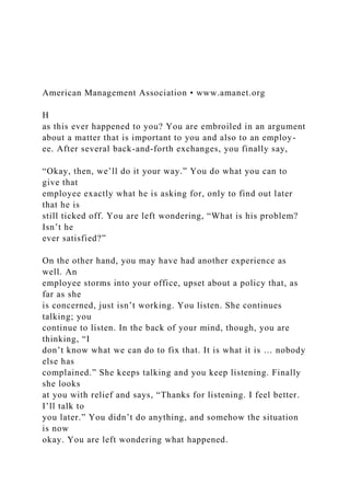 American Management Association • www.amanet.org
H
as this ever happened to you? You are embroiled in an argument
about a matter that is important to you and also to an employ-
ee. After several back-and-forth exchanges, you finally say,
“Okay, then, we’ll do it your way.” You do what you can to
give that
employee exactly what he is asking for, only to find out later
that he is
still ticked off. You are left wondering, “What is his problem?
Isn’t he
ever satisfied?”
On the other hand, you may have had another experience as
well. An
employee storms into your office, upset about a policy that, as
far as she
is concerned, just isn’t working. You listen. She continues
talking; you
continue to listen. In the back of your mind, though, you are
thinking, “I
don’t know what we can do to fix that. It is what it is … nobody
else has
complained.” She keeps talking and you keep listening. Finally
she looks
at you with relief and says, “Thanks for listening. I feel better.
I’ll talk to
you later.” You didn’t do anything, and somehow the situation
is now
okay. You are left wondering what happened.
 