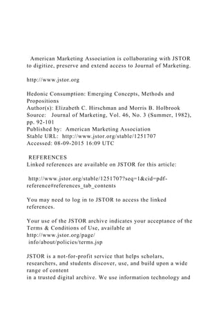 American Marketing Association is collaborating with JSTOR
to digitize, preserve and extend access to Journal of Marketing.
http://www.jstor.org
Hedonic Consumption: Emerging Concepts, Methods and
Propositions
Author(s): Elizabeth C. Hirschman and Morris B. Holbrook
Source: Journal of Marketing, Vol. 46, No. 3 (Summer, 1982),
pp. 92-101
Published by: American Marketing Association
Stable URL: http://www.jstor.org/stable/1251707
Accessed: 08-09-2015 16:09 UTC
REFERENCES
Linked references are available on JSTOR for this article:
http://www.jstor.org/stable/1251707?seq=1&cid=pdf-
reference#references_tab_contents
You may need to log in to JSTOR to access the linked
references.
Your use of the JSTOR archive indicates your acceptance of the
Terms & Conditions of Use, available at
http://www.jstor.org/page/
info/about/policies/terms.jsp
JSTOR is a not-for-profit service that helps scholars,
researchers, and students discover, use, and build upon a wide
range of content
in a trusted digital archive. We use information technology and
 
