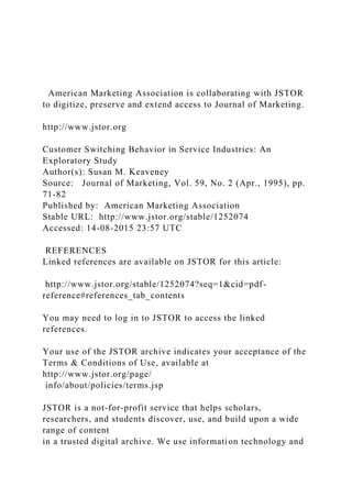 American Marketing Association is collaborating with JSTOR
to digitize, preserve and extend access to Journal of Marketing.
http://www.jstor.org
Customer Switching Behavior in Service Industries: An
Exploratory Study
Author(s): Susan M. Keaveney
Source: Journal of Marketing, Vol. 59, No. 2 (Apr., 1995), pp.
71-82
Published by: American Marketing Association
Stable URL: http://www.jstor.org/stable/1252074
Accessed: 14-08-2015 23:57 UTC
REFERENCES
Linked references are available on JSTOR for this article:
http://www.jstor.org/stable/1252074?seq=1&cid=pdf-
reference#references_tab_contents
You may need to log in to JSTOR to access the linked
references.
Your use of the JSTOR archive indicates your acceptance of the
Terms & Conditions of Use, available at
http://www.jstor.org/page/
info/about/policies/terms.jsp
JSTOR is a not-for-profit service that helps scholars,
researchers, and students discover, use, and build upon a wide
range of content
in a trusted digital archive. We use information technology and
 