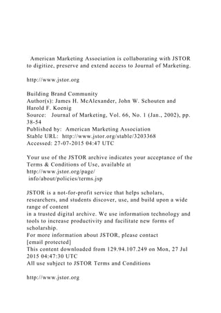American Marketing Association is collaborating with JSTOR
to digitize, preserve and extend access to Journal of Marketing.
http://www.jstor.org
Building Brand Community
Author(s): James H. McAlexander, John W. Schouten and
Harold F. Koenig
Source: Journal of Marketing, Vol. 66, No. 1 (Jan., 2002), pp.
38-54
Published by: American Marketing Association
Stable URL: http://www.jstor.org/stable/3203368
Accessed: 27-07-2015 04:47 UTC
Your use of the JSTOR archive indicates your acceptance of the
Terms & Conditions of Use, available at
http://www.jstor.org/page/
info/about/policies/terms.jsp
JSTOR is a not-for-profit service that helps scholars,
researchers, and students discover, use, and build upon a wide
range of content
in a trusted digital archive. We use information technology and
tools to increase productivity and facilitate new forms of
scholarship.
For more information about JSTOR, please contact
[email protected]
This content downloaded from 129.94.107.249 on Mon, 27 Jul
2015 04:47:30 UTC
All use subject to JSTOR Terms and Conditions
http://www.jstor.org
 