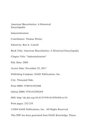 American Masculinities: A Historical
Encyclopedia
Industrialization
Contributors: Thomas Winter
Edited by: Bret E. Carroll
Book Title: American Masculinities: A Historical Encyclopedia
Chapter Title: "Industrialization"
Pub. Date: 2004
Access Date: November 25, 2017
Publishing Company: SAGE Publications, Inc.
City: Thousand Oaks
Print ISBN: 9780761925408
Online ISBN: 9781412956369
DOI: http://dx.doi.org/10.4135/9781412956369.n119
Print pages: 232-235
©2004 SAGE Publications, Inc.. All Rights Reserved.
This PDF has been generated from SAGE Knowledge. Please
 