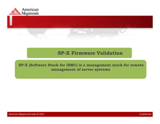 SP-X Firmware Validation

         SP-X (Software Stack for iBMC) is a management stack for remote
                          management of server systems




American Megatrends India © 2010                                     Confidential
 