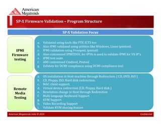 SP-X Firmware Validation – Program Structure

                                            SP-X Validation Focus

                         a.   Validated using tools like FTF, ICTS too
                         b.   Also IPMI validated using utilities like Windows, Linux ipmitool.
     IPMI                c.   IPMI validation using Freeipmi, ipmiutil
  Firmware               d.   Also customized IPMITOOL for IPV6 is used to validate IPMI for V6 IP's
   testing               e.   IPMI test suite
                         f.   AMI customized Cmdtool, Pmtool
                         g.   Validate for DCMI compliance using DCMI compliance tool


                         a.   OS installation in Host machine through Redirection. [ CD, DVD, ISO ]
                         b.   CD, Floppy, ISO, Hard disk redirection.
                         c.   MAC client support.
    Remote               d.   Virtual device redirection [CD, Floppy, Hard disk ]
     Media               e.   Resolution change in Host through Redirection
                         f.   Multi language Keyboard Support
    Testing
                         g.   KVM Support
                         h.   Video Recording Support
                         i.   Validate KVM sharing feature
American Megatrends India © 2010                                                                      Confidential
 