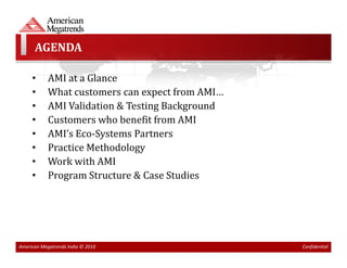 AGENDA

     •      AMI at a Glance
     •      What customers can expect from AMI…
     •      AMI Validation & Testing Background
     •      Customers who benefit from AMI
     •      AMI’s Eco-Systems Partners
     •      Practice Methodology
     •      Work with AMI
     •      Program Structure & Case Studies




American Megatrends India © 2010                  Confidential
 