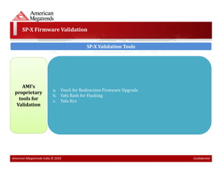 SP-X Firmware Validation

                                          SP-X Validation Tools




     AMI’s
                          a. Vmcli for Redirection Firmware Upgrade
 proprietary
                          b. Yafu flash for Flashing
   tools for              c. Yafu Kcs
  Validation




American Megatrends India © 2010                                      Confidential
 