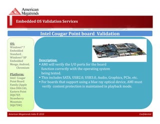 Embedded OS Validation Services


                            Intel Cougar Point board Validation
 OS:
 Windows* 7
 Embedded
 Standard ,
 Windows* XP
 Embedded                  Description:
 Meego, Android,             AMI will verify the I/O ports for the board
      Chromium               function correctly with the operating system
 Platform:                   being tested.
 Intel Cougar                This includes SATA, USB2.0, USB3.0, Audio, Graphics, PCIe, etc.
 Point Board                 For boards that support using a blue ray optical device, AMI must
 Family (Apple
 Glen DH61AG,
                              verify content protection is maintained in playback mode.
 Eastern Point
 DQ67EP,
 Strawberry
 Mountain
 DQ67SW)


American Megatrends India © 2010                                                            Confidential
 