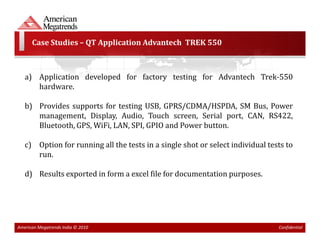 Case Studies – QT Application Advantech TREK 550



   a) Application developed for factory testing for Advantech Trek-550
      hardware.

   b) Provides supports for testing USB, GPRS/CDMA/HSPDA, SM Bus, Power
      management, Display, Audio, Touch screen, Serial port, CAN, RS422,
      Bluetooth, GPS, WiFi, LAN, SPI, GPIO and Power button.

   c) Option for running all the tests in a single shot or select individual tests to
      run.

   d) Results exported in form a excel file for documentation purposes.




American Megatrends India © 2010                                                Confidential
 