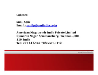 Contact :

                Sunil Sam
                Email.: sunilp@amiindia.co.in

                American Megatrends India Private Limited
                Kumaran Nagar, Semmanchery, Chennai – 600
                110, India
                Tel.: +91 44 6654 0922 extn.: 112

                                                        www.amiindia.co.in




American Megatrends India © 2010                                Confidential
 