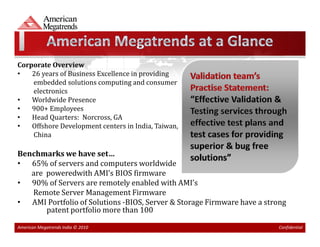 Corporate Overview
•   26 years of Business Excellence in providing
    embedded solutions computing and consumer
    electronics
•   Worldwide Presence
•   900+ Employees
•   Head Quarters: Norcross, GA
•   Offshore Development centers in India, Taiwan,
    China

Benchmarks we have set…
• 65% of servers and computers worldwide
   are poweredwith AMI’s BIOS firmware
• 90% of Servers are remotely enabled with AMI’s
   Remote Server Management Firmware
• AMI Portfolio of Solutions -BIOS, Server & Storage Firmware have a strong
       patent portfolio more than 100

American Megatrends India © 2010                                        Confidential
 