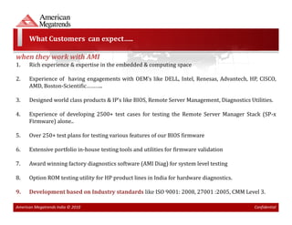 What Customers can expect…..

when they work with AMI
1.    Rich experience & expertise in the embedded & computing space

2.    Experience of having engagements with OEM’s like DELL, Intel, Renesas, Advantech, HP, CISCO,
      AMD, Boston-Scientific………..

3.    Designed world class products & IP’s like BIOS, Remote Server Management, Diagnostics Utilities.

4.    Experience of developing 2500+ test cases for testing the Remote Server Manager Stack (SP-x
      Firmware) alone..

5.    Over 250+ test plans for testing various features of our BIOS firmware

6.    Extensive portfolio in-house testing tools and utilities for firmware validation

7.    Award winning factory diagnostics software (AMI Diag) for system level testing

8.    Option ROM testing utility for HP product lines in India for hardware diagnostics.

9.    Development based on Industry standards like ISO 9001: 2008, 27001 :2005, CMM Level 3.

American Megatrends India © 2010                                                              Confidential
 