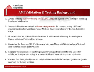 AMI Validation & Testing Background
1. Award winning software testing Utility (AMI Diag) for system level testing of checking
   hardware level sanity.

2. Successful implementation for Remote Diagnostics for remote testing x86based
   medical devices for world renowned Medical Device manufacturer Boston-Scientific
   Corp.

3. IP verification for PCI & USB verifications & validation for leading IP developer in
   France using AMI’s consulting service.

4. Consulted for Renesas CIR IP chip re-work to pass Microsoft Windows Logo Test and
   also enhance silicon performance.

5. Engaged with various eco-system programs with partner like Intel and Cisco for
   validation, integration testing in areas of BIOS & firmware for various platforms.

6. Custom Test Utility for Hyundai’s in-vehicle embedded infotainment system for system
   recovery for factory settings.
American Megatrends India © 2010                                                        Confidential
 