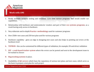 Work with AMI

1.   Ready available in-house testing and validation tools with various programs that would enable our
     capabilities.

2.   Relationship with hardware and semiconductor vendors and part of their eco systems programs, as a
     result having early access to hardware.

3.   Very elaborate and in-depth Practice methodology used for customer programs

4.   Over 2500+ test cases and 250 test plan used for various programs

5.   Hardware capability - gives an edge in designing test cases and also helps in pointing out errors at the
     hardware level

6. TUFMAN - this can be customized for different types of validation, for example; OS and driver validation

7. EIP - a web based tracker system where the errors can be posted and sent to the development team to
   be tracked to closure

8. Bug tracking systems in place.

9.   Availability of QA servers which have the repository of various test plans and test cases; which serve as
     the basis to prepare a test plan for each project
American Megatrends India © 2010                                                                    Confidential
 