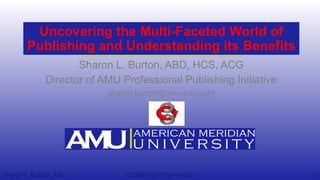 Uncovering the Multi-Faceted World of
Publishing and Understanding its Benefits
Sharon L. Burton, ABD, HCS, ACG
Director of AMU Professional Publishing Initiative
sharon.burton@amu-edu.com
Sharon L. Burton, ABD v1Publishing Presentation
 