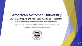 American Meridian University 
Understanding a Fishbone – Cause and Effect Diagram 
Part of The American Meridian University Series On Quality Systems Management Tools 
Professor Sharon L. Burton, Director of Publishing Initiatives, American Meridian University 
and 
Dr. Bob Gee, Founder, American Meridian University 
 