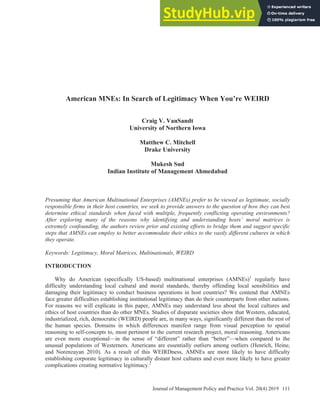 Journal of Management Policy and Practice Vol. 20(4) 2019 111
American MNEs: In Search of Legitimacy When You’re WEIRD
Craig V. VanSandt
University of Northern Iowa
Matthew C. Mitchell
Drake University
Mukesh Sud
Indian Institute of Management Ahmedabad
Presuming that American Multinational Enterprises (AMNEs) prefer to be viewed as legitimate, socially
responsible firms in their host countries, we seek to provide answers to the question of how they can best
determine ethical standards when faced with multiple, frequently conflicting operating environments?
After exploring many of the reasons why identifying and understanding hosts’ moral matrices is
extremely confounding, the authors review prior and existing efforts to bridge them and suggest specific
steps that AMNEs can employ to better accommodate their ethics to the vastly different cultures in which
they operate.
Keywords: /egitimacy, 0oral 0atrices, 0ultinationals, WEIRD
INTRODUCTION
Why do American (specifically US-based) multinational enterprises (AMNEs)1
regularly have
difficulty understanding local cultural and moral standards, thereby offending local sensibilities and
damaging their legitimacy to conduct business operations in host countries? We contend that AMNEs
face greater difficulties establishing institutional legitimacy than do their counterparts from other nations.
For reasons we will explicate in this paper, AMNEs may understand less about the local cultures and
ethics of host countries than do other MNEs. Studies of disparate societies show that Western, educated,
industrialized, rich, democratic (WEIRD) people are, in many ways, significantly different than the rest of
the human species. Domains in which differences manifest range from visual perception to spatial
reasoning to self-concepts to, most pertinent to the current research project, moral reasoning. Americans
are even more exceptional—in the sense of “different” rather than “better”—when compared to the
unusual populations of Westerners. Americans are essentially outliers among outliers (Henrich, Heine,
and Norenzayan 2010). As a result of this WEIRDness, AMNEs are more likely to have difficulty
establishing corporate legitimacy in culturally distant host cultures and even more likely to have greater
complications creating normative legitimacy.2
 