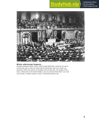 9
Wilson addressing Congress
President Woodrow Wilson (1912–1916) hoped World War I would be the war to
end all wars and to make the world safe for democracy. Here he is shown ad-
dressing a 1916 joint session of Congress with his lofty plan. The League of Na-
tions, a forerunner of the United Nations, was one result of World War I, but it did
not succeed, as Wilson hoped it would, in preventing another war.
 