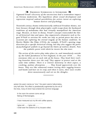 person the poem names as “one,” the poem seems hallucinatory,
only half clear. This effect is paradoxically augmented by the wit of
the lines, many of which have entered the common language:
In the room the women come and go
Talking of Michelangelo.
. . . . . . . . . . . . . . . . . . . . . . . .
I have measured out my life with coffee spoons.
. . . . . . . . . . . . . . . . . . . . . . . .
I grow old . . . I grow old . . .
I shall wear the bottoms of my trousers rolled.
1 0
❧ FREUDIAN SYMBOLISM IN LITERATURE ❧
Sigmund Freud’s discovery of the unconscious had a tremendous impact
on literary modernism. His hypotheses about sexual development and
repression inspired radical possibilities for artists intent on exploring
human motives and psychology.
Twentieth-century drama enthusiastically embraced Freudian themes, not
least because through them playwrights could escape from the hackneyed
traditions of melodrama that had virtually monopolized the American
stage. Because, at least in theory, Freud’s concepts transcended the lim-
its of historical time and space, they empowered a dramatist such as Eu-
gene O’Neill to envision his works not only as period pieces but also as
occasions for exploring the eternal tragedy of the human condition. In
Desire Under the Elms (1924), for example, O’Neill’s opening stage
directions fix a specific historical setting, but they also suggest the power
of psychological symbols to go beyond the limits of realistic details. Note
the symbolic power with which he invests the elm trees:
The action of the entire play takes place in, and immediately outside
of, the Cabot farmhouse in New England, in the year 1850. . . . Two
enormous elms are on each side of the house. They bend their trail-
ing branches down over the roof. They appear to protect and at the
same time subdue. There is a sinister maternity in their aspect, a
crushing, jealous absorption. . . . They brood oppressively over the
house. They are like exhausted women resting their sagging breasts
and hands and hair on its roof, and when it rains, their tears trickle
down monotonously and rot on the shingles.
American Modernism (1910–1945)
 