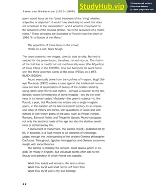 poem would focus on the “direct treatment of the ‘thing’ whether
subjective or objective”; it would “use absolutely no word that does
not contribute to the presentation”; and it would be composed “in
the sequence of the musical phrase, not in the sequence of a metro-
nome.” These principles are illustrated by Pound’s two-line poem of
1916 “In a Station of the Metro.”
The apparition of these faces in the crowd;
Petals on a wet, black bough.
The poem presents two images, directly, side by side. No verb is
needed for the presentation; therefore, no verb occurs. The rhythm
of the first line is mostly but not mechanically IAMBIC (the APparition
of these FAces in the CROWD). Line two hammers its point home
with the three accented words at the close (PETals on a WET,
BLACK BOUGH).
Pound eventually broke from the confines of imagism. Hugh Sel-
wyn Mauberly (1920) makes a case against the intellectual narrow-
ness and lack of appreciation of beauty of the modern world by
using rather strict rhyme and rhythm—perhaps a reaction to the ten-
dencies toward formlessness of some imagists—and by the wide-
ness of its literary tastes. Mauberly—the poem’s subject—is, like
Pound, a poet, but Mauberly has written only a single imagistic
poem, in the tradition of the late nineteenth century. In an impres-
sive array of meters and tones, with quotations in Greek and with
echoes of well-known poets of the past, such as Pindar, Horace,
Ronsard, Edmund Waller, and Theophile Gautier, Pound castigates
not only the aesthetic taste of his age but also the shallow tawdri-
ness of contemporary life.
A monument of modernism, The Cantos (1921), published bit by
bit, in booklets, is a fluid mixture of all branches of knowledge,
judged through the understanding of the ancient Chinese philosopher
Confucius. Throughout, Egyptian hieroglyphics and Chinese IDEOGRAPHS
mingle with social theories.
The Cantos is probably the densest, most allusive poem in En-
glish (or mostly in English), but individual cantos often rise to the
beauty and grandeur of which Pound was capable.
What thou lovest well remains, the rest is dross
What thou lov’st well shall not be reft from thee
What thou lov’st well is thy true heritage
1 2
American Modernism (1910–1945)
 