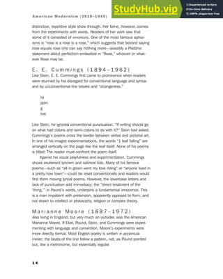distinctive, repetitive style show through. Her fame, however, comes
from the experiments with words. Readers of her work saw that
some of it consisted of APHORISMS. One of the most famous aphor-
isms is “rose is a rose is a rose,” which suggests that beyond saying
rose equals rose one can say nothing more—possibly a Platonic
statement about perfection embodied in “Rose,” whoever or what-
ever Rose may be.
E . E . C u m m i n g s ( 1 8 9 4 – 1 9 6 2 )
Like Stein, E. E. Cummings first came to prominence when readers
were stunned by his disregard for conventional language and syntax
and by unconventional line breaks and “strangeness.”
ta
ppin
g
toe
Like Stein, he ignored conventional punctuation. “If writing should go
on what had colons and semi-colons to do with it?” Stein had asked.
Cummings’s poems cross the border between verbal and pictorial art.
In one of his imagist experimentations, the words “1 leaf falling” are
arranged vertically on the page like the leaf itself. None of his poems
is titled: The reader must confront the poem itself.
Against his visual playfulness and experimentation, Cummings
shows exuberant lyricism and satirical bite. Many of his famous
poems—such as “all in green went my love riding” or “anyone lived in
a pretty how town”—could be reset conventionally and readers would
find them moving lyrical poems. However, the lowercase letters and
lack of punctuation add immediacy; the “direct treatment of the
‘thing,’” in Pound’s words, underpins a fundamental innocence. This
is a man impatient with pretension, apparently opposed to form, and
not drawn to intellect or philosophy, religion or complex theory.
M a r i a n n e M o o r e ( 1 8 8 7 – 1 9 7 2 )
Also living in England, but very much an outsider, was the American
Marianne Moore. If Eliot, Pound, Stein, and Cummings were experi-
menting with language and convention, Moore’s experiments were
more directly formal. Most English poetry is written in accentual
meter; the beats of the line follow a pattern, not, as Pound pointed
out, like a metronome, but essentially regular.
1 4
American Modernism (1910–1945)
 