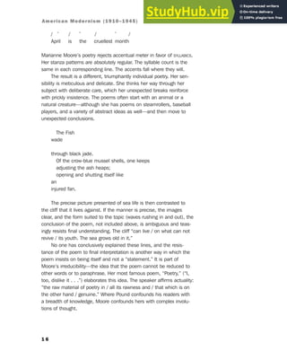/ ˘ / ˘ / ˘ /
April is the cruellest month
Marianne Moore’s poetry rejects accentual meter in favor of SYLLABICS.
Her stanza patterns are absolutely regular. The syllable count is the
same in each corresponding line. The accents fall where they will.
The result is a different, triumphantly individual poetry. Her sen-
sibility is meticulous and delicate. She thinks her way through her
subject with deliberate care, which her unexpected breaks reinforce
with prickly insistence. The poems often start with an animal or a
natural creature—although she has poems on steamrollers, baseball
players, and a variety of abstract ideas as well—and then move to
unexpected conclusions.
The Fish
wade
through black jade.
Of the crow-blue mussel shells, one keeps
adjusting the ash heaps;
opening and shutting itself like
an
injured fan.
The precise picture presented of sea life is then contrasted to
the cliff that it lives against. If the manner is precise, the images
clear, and the form suited to the topic (waves rushing in and out), the
conclusion of the poem, not included above, is ambiguous and teas-
ingly resists final understanding. The cliff “can live / on what can not
revive / its youth. The sea grows old in it.”
No one has conclusively explained these lines, and the resis-
tance of the poem to final interpretation is another way in which the
poem insists on being itself and not a “statement.” It is part of
Moore’s irreducibility—the idea that the poem cannot be reduced to
other words or to paraphrase. Her most famous poem, “Poetry,” (“I,
too, dislike it . . .”) elaborates this idea. The speaker affirms actuality:
“the raw material of poetry in / all its rawness and / that which is on
the other hand / genuine.” Where Pound confounds his readers with
a breadth of knowledge, Moore confounds hers with complex involu-
tions of thought.
1 6
American Modernism (1910–1945)
 