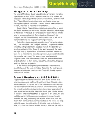 F i t z g e r a l d a f t e r G a t s b y
The writer of The Great Gatsby was at the top of his form. His follow-
ing collection of short stories contained some his most famous, all
associated with Gatsby: “Winter Dreams,” “Absolution,” and “The Rich
Boy.” Fitzgerald was busy in other ways, too, helping an up-and-
coming Hemingway in his career. “It was a time of 1000 parties and
no work,” he wrote to his editor Maxwell Perkins.
Exiled in Paris, Fitzgerald tried, not always successfully, to resist
the parties and write his next novel. Two trips home and abroad again
to the Riviera in the south of France occurred before he was able to
write for an extended period. During this time, Fitzgerald’s life
changed. His wife, diagnosed with schizophrenia, was in and out of
mental institutions and Fitzgerald’s drinking increased.
Pulling from these desperate struggles two of his best short sto-
ries, “One Trip Abroad” and “Babylon Revisited,” Fitzgerald supported
himself by selling fiction to his steadiest market, The Saturday Eve-
ning Post. At last in 1934 Tender Is the Night appeared. The book,
the tragic story of a psychiatrist who marries one of his patients but
loses her as he sinks into alcoholic depression, succeeded but not to
the extent he had hoped. This second great novel was to be
Fitzgerald’s last. After the modest success and relative failure of his
longest collection of short stories, Taps at Reveille (1935), Fitzgerald
sank into debt and alcoholism.
In the midst of writing what promised to be a first-rate novel
about Hollywood, The Love of the Last Tycoon (or The Last Tycoon),
his years of indulgence caught up with Fitzgerald. He died, age 44,
his novel half finished.
E r n e s t H e m i n g w a y ( 1 8 9 9 – 1 9 6 1 )
Fitzgerald’s personal fame diminished even as his abilities as a
writer increased, and his friend Ernest Hemingway followed a com-
plementary path. In the first half of the twentieth century, Heming-
way became the most famous American writer in the world. Once
the embodiment of the lost generation, Hemingway was not only a
great writer but also a great sportsman and a great drinker, a man
of discipline who understood how to enjoy life to the fullest. No one
could live up to the HEMINGWAY MYTH, not even the man himself.
However, the early Hemingway was a great writer. More than two
dozen short stories and several novels attest to his power and origi-
nality. He was a formulaic writer. A definable code underlies his
work, but unlike his inferiors and his imitators, which in the 1940s
2 2
American Modernism (1910–1945)
 