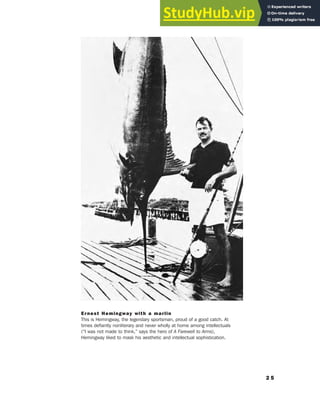 2 5
Ernest Hemingway with a marlin
This is Hemingway, the legendary sportsman, proud of a good catch. At
times defiantly nonliterary and never wholly at home among intellectuals
(“I was not made to think,” says the hero of A Farewell to Arms),
Hemingway liked to mask his aesthetic and intellectual sophistication.
 