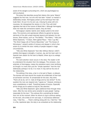 aware of the dangers surrounding him, which are psychological as
well as physical.
The prose that describes young Nick Adams (the name “Adams”
suggests the first man, but one who has been “nicked” or marred) is
deliberately simple. Hemingway picked up this technique from Ger-
trude Stein. He put it to his own use, imbuing his prose with omi-
nousness. He interspersed the stories in In Our Time with brief
vignettes that told of the horrors of World War I. Although Hemingway
does not make the connections explicit, they are there.
Hemingway’s stylistic talents were ideally suited to the short
story. The economy and spectacular effects he gained by leaving
elements of the plot unsaid resonate beyond and between his sen-
tences. Short stories, such as “The Battler,” “The Killers,” “Hills Like
White Elephants,” “A Clean, Well-Lighted Place,” “Now I Lay Me,”
“The Short Happy Life of Francis Macomber,” and “The Snows of
Kilimanjaro,” present worlds of menace and despair in which char-
acters try to exhibit the stoic nobility of people trapped in tragic
circumstances.
“Hills Like White Elephants” from Men Without Women (1927)
exhibits Hemingway’s strengths. A woman, Jig, and her lover wait in a
Spanish train station for the train to Madrid, where Jig is to undergo
an abortion.
The word abortion never occurs in the story. The reader is left
to understand the situation from the dialogue. This omission, char-
acteristic of Hemingway, makes the procedure seem more terrifying,
as though it is more than just the “simple operation” that the man
defensively portrays it to be. It is more: It may well be the end of
the relationship.
The setting of the story, a bar in a hot part of Spain, is relevant.
The dryness and heat around the couple are emblematic of their lack
of connection and love. To compensate for this lack, they drink.
“That’s all we do, isn’t it—look at things and try new drinks?” To this
question the man can respond only “I guess so.” However, drinking is
even unsatisfactory in itself. “Everything tastes of licorice. Especially
all the things you’ve waited so long for, like absinthe.”
“Hills Like White Elephants” gains additional force through irreso-
lution. After the man drinks some anisette he sees people “waiting
reasonably for the train.” This ordinary life is something far distant
from him at the moment. When he returns to Jig to continue waiting
for the train, she smiles at him and says, in unconscious defensive-
ness, “I feel fine. . . . There’s nothing wrong with me. I feel fine.” Told
in a flat, reportorial style, the story is as unresolved as the relationship
2 6
American Modernism (1910–1945)
 