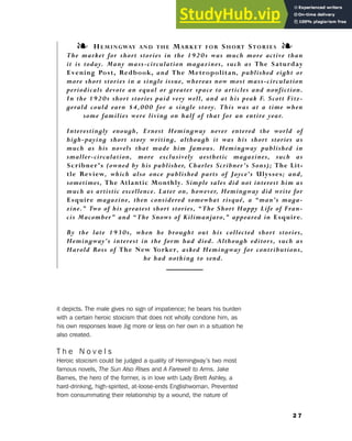 it depicts. The male gives no sign of impatience; he bears his burden
with a certain heroic stoicism that does not wholly condone him, as
his own responses leave Jig more or less on her own in a situation he
also created.
T h e N o v e l s
Heroic stoicism could be judged a quality of Hemingway’s two most
famous novels, The Sun Also Rises and A Farewell to Arms. Jake
Barnes, the hero of the former, is in love with Lady Brett Ashley, a
hard-drinking, high-spirited, at-loose-ends Englishwoman. Prevented
from consummating their relationship by a wound, the nature of
2 7
2. The Lost Generation
❧ HEMINGWAY AND THE MARKET FOR SHORT STORIES ❧
The market for short stories in the 1920s was much more active than
it is today. Many mass-circulation magazines, such as The Saturday
Evening Post, Redbook, and The Metropolitan, published eight or
more short stories in a single issue, whereas now most mass-circulation
periodicals devote an equal or greater space to articles and nonfiction.
In the 1920s short stories paid very well, and at his peak F. Scott Fitz-
gerald could earn $4,000 for a single story. This was at a time when
some families were living on half of that for an entire year.
Interestingly enough, Ernest Hemingway never entered the world of
high-paying short story writing, although it was his short stories as
much as his novels that made him famous. Hemingway published in
smaller-circulation, more exclusively aesthetic magazines, such as
Scribner’s (owned by his publisher, Charles Scribner’s Sons); The Lit-
tle Review, which also once published parts of Joyce’s Ulysses; and,
sometimes, The Atlantic Monthly. Simple sales did not interest him as
much as artistic excellence. Later on, however, Hemingway did write for
Esquire magazine, then considered somewhat risqué, a “man’s maga-
zine.” Two of his greatest short stories, “The Short Happy Life of Fran-
cis Macomber” and “The Snows of Kilimanjaro,” appeared in Esquire.
By the late 1930s, when he brought out his collected short stories,
Hemingway’s interest in the form had died. Although editors, such as
Harold Ross of The New Yorker, asked Hemingway for contributions,
he had nothing to send.
 