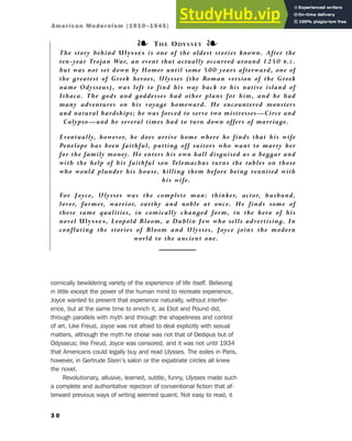 comically bewildering variety of the experience of life itself. Believing
in little except the power of the human mind to recreate experience,
Joyce wanted to present that experience naturally, without interfer-
ence, but at the same time to enrich it, as Eliot and Pound did,
through parallels with myth and through the shapeliness and control
of art. Like Freud, Joyce was not afraid to deal explicitly with sexual
matters, although the myth he chose was not that of Oedipus but of
Odysseus; like Freud, Joyce was censored, and it was not until 1934
that Americans could legally buy and read Ulysses. The exiles in Paris,
however, in Gertrude Stein’s salon or the expatriate circles all knew
the novel.
Revolutionary, allusive, learned, subtle, funny, Ulysses made such
a complete and authoritative rejection of conventional fiction that af-
terward previous ways of writing seemed quaint. Not easy to read, it
3 0
❧ THE ODYSSEY ❧
The story behind Ulysses is one of the oldest stories known. After the
ten-year Trojan War, an event that actually occurred around 1250 B.C.
but was not set down by Homer until some 500 years afterward, one of
the greatest of Greek heroes, Ulysses (the Roman version of the Greek
name Odysseus), was left to find his way back to his native island of
Ithaca. The gods and goddesses had other plans for him, and he had
many adventures on his voyage homeward. He encountered monsters
and natural hardships; he was forced to serve two mistresses—Circe and
Calypso—and he several times had to turn down offers of marriage.
Eventually, however, he does arrive home where he finds that his wife
Penelope has been faithful, putting off suitors who want to marry her
for the family money. He enters his own hall disguised as a beggar and
with the help of his faithful son Telemachus turns the tables on those
who would plunder his house, killing them before being reunited with
his wife.
For Joyce, Ulysses was the complete man: thinker, actor, husband,
lover, farmer, warrior, earthy and noble at once. He finds some of
these same qualities, in comically changed form, in the hero of his
novel Ulysses, Leopold Bloom, a Dublin Jew who sells advertising. In
conflating the stories of Bloom and Ulysses, Joyce joins the modern
world to the ancient one.
American Modernism (1910–1945)
 