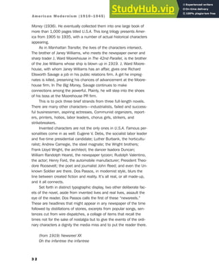 Money (1936). He eventually collected them into one large book of
more than 1,000 pages titled U.S.A. This long trilogy presents Amer-
ica from 1905 to 1935, with a number of actual historical characters
appearing.
As in Manhattan Transfer, the lives of the characters intersect.
The brother of Janey Williams, who meets the newspaper owner and
sharp trader J. Ward Moorehouse in The 42nd Parallel, is the brother
of the Joe Williams whose ship is blown up in 1919. J. Ward Moore-
house, with whom Janey Williams has an affair, gives one Richard
Ellsworth Savage a job in his public relations firm. A girl he impreg-
nates is killed, preserving his chances of advancement at the Moore-
house firm. In The Big Money, Savage continues to make
connections among the powerful. Plainly, he will step into the shoes
of his boss at the Moorehouse PR firm.
This is to pick three brief strands from three full-length novels.
There are many other characters—industrialists, failed and success-
ful businessmen, aspiring actresses, Communist organizers, report-
ers, printers, hobos, labor leaders, chorus girls, strikers, and
strikebreakers.
Invented characters are not the only ones in U.S.A. Famous per-
sonalities come in as well: Eugene V. Debs, the socialist labor leader
and five-time presidential candidate; Luther Burbank, the horticultu-
ralist; Andrew Carnegie, the steel magnate; the Wright brothers;
Frank Lloyd Wright, the architect; the dancer Isadora Duncan;
William Randolph Hearst, the newspaper tycoon; Rudolph Valentino,
the actor; Henry Ford, the automobile manufacturer; President Theo-
dore Roosevelt; the poet and journalist John Reed; and even the Un-
known Soldier are there. Dos Passos, in modernist style, blurs the
line between created fiction and reality. It’s all real, or all made-up,
and it all connects.
Set forth in distinct typographic display, two other deliberate fac-
ets of the novel, aside from invented lives and real lives, assault the
eye of the reader. Dos Passos calls the first of these “newsreels.”
These are headlines that might appear in any newspaper of the time
followed by distillations of stories, excerpts from popular songs, sen-
tences cut from wire dispatches, a collage of items that recall the
times not for the sake of nostalgia but to give the events of the ordi-
nary characters a dignity the media miss and to put the reader there.
(from 1919) Newsreel XX
Oh the infantree the infantree
3 2
American Modernism (1910–1945)
 