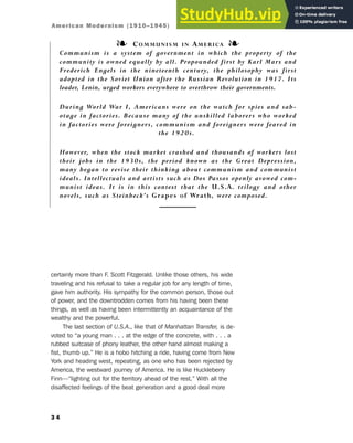certainly more than F. Scott Fitzgerald. Unlike those others, his wide
traveling and his refusal to take a regular job for any length of time,
gave him authority. His sympathy for the common person, those out
of power, and the downtrodden comes from his having been these
things, as well as having been intermittently an acquaintance of the
wealthy and the powerful.
The last section of U.S.A., like that of Manhattan Transfer, is de-
voted to “a young man . . . at the edge of the concrete, with . . . a
rubbed suitcase of phony leather, the other hand almost making a
fist, thumb up.” He is a hobo hitching a ride, having come from New
York and heading west, repeating, as one who has been rejected by
America, the westward journey of America. He is like Huckleberry
Finn—“lighting out for the territory ahead of the rest.” With all the
disaffected feelings of the beat generation and a good deal more
3 4
American Modernism (1910–1945)
❧ COMMUNISM IN AMERICA ❧
Communism is a system of government in which the property of the
community is owned equally by all. Propounded first by Karl Marx and
Frederich Engels in the nineteenth century, the philosophy was first
adopted in the Soviet Union after the Russian Revolution in 1917. Its
leader, Lenin, urged workers everywhere to overthrow their governments.
During World War I, Americans were on the watch for spies and sab-
otage in factories. Because many of the unskilled laborers who worked
in factories were foreigners, communism and foreigners were feared in
the 1920s.
However, when the stock market crashed and thousands of workers lost
their jobs in the 1930s, the period known as the Great Depression,
many began to revise their thinking about communism and communist
ideals. Intellectuals and artists such as Dos Passos openly avowed com-
munist ideas. It is in this context that the U.S.A. trilogy and other
novels, such as Steinbeck’s Grapes of Wrath, were composed.
 