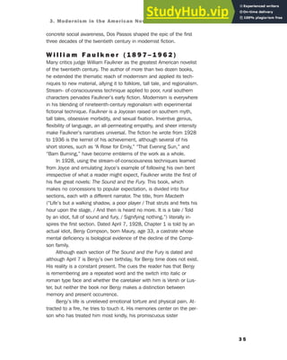 concrete social awareness, Dos Passos shaped the epic of the first
three decades of the twentieth century in modernist fiction.
W i l l i a m F a u l k n e r ( 1 8 9 7 – 1 9 6 2 )
Many critics judge William Faulkner as the greatest American novelist
of the twentieth century. The author of more than two dozen books,
he extended the thematic reach of modernism and applied its tech-
niques to new material, allying it to folklore, tall tale, and regionalism.
Stream- of-consciousness technique applied to poor, rural southern
characters pervades Faulkner’s early fiction. Modernism is everywhere
in his blending of nineteenth-century regionalism with experimental
fictional technique. Faulkner is a Joycean raised on southern myth,
tall tales, obsessive morbidity, and sexual fixation. Inventive genius,
flexibility of language, an all-permeating empathy, and sheer intensity
make Faulkner’s narratives universal. The fiction he wrote from 1928
to 1936 is the kernel of his achievement, although several of his
short stories, such as “A Rose for Emily,” “That Evening Sun,” and
“Barn Burning,” have become emblems of the work as a whole.
In 1928, using the stream-of-consciousness techniques learned
from Joyce and emulating Joyce’s example of following his own bent
irrespective of what a reader might expect, Faulkner wrote the first of
his five great novels: The Sound and the Fury. This book, which
makes no concessions to popular expectation, is divided into four
sections, each with a different narrator. The title, from Macbeth
(“Life’s but a walking shadow, a poor player / That struts and frets his
hour upon the stage, / And then is heard no more. It is a tale / Told
by an idiot, full of sound and fury, / Signifying nothing.”) literally in-
spires the first section. Dated April 7, 1928, Chapter 1 is told by an
actual idiot, Benjy Compson, born Maury, age 33, a castrate whose
mental deficiency is biological evidence of the decline of the Comp-
son family.
Although each section of The Sound and the Fury is dated and
although April 7 is Benjy’s own birthday, for Benjy time does not exist.
His reality is a constant present. The cues the reader has that Benjy
is remembering are a repeated word and the switch into italic or
roman type face and whether the caretaker with him is Versh or Lus-
ter, but neither the book nor Benjy makes a distinction between
memory and present occurrence.
Benjy’s life is unrelieved emotional torture and physical pain. At-
tracted to a fire, he tries to touch it. His memories center on the per-
son who has treated him most kindly, his promiscuous sister
3 5
3. Modernism in the American Novel: Joyce, Dos Passos, and Faulkner
 
