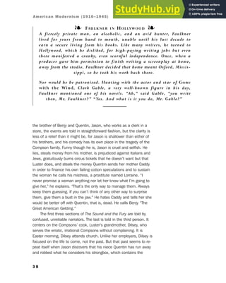 the brother of Benjy and Quentin, Jason, who works as a clerk in a
store, the events are told in straightforward fashion, but the clarity is
less of a relief than it might be, for Jason is shallower than either of
his brothers, and his comedy has its own place in the tragedy of the
Compson family. Funny though he is, Jason is cruel and selfish. He
lies, steals money from his mother, is prejudiced against Italians and
Jews, gratuitously burns circus tickets that he doesn’t want but that
Luster does, and steals the money Quentin sends her mother Caddy
in order to finance his own failing cotton speculations and to sustain
the woman he calls his mistress, a prostitute named Lorraine. “I
never promise a woman anything nor let her know what I’m going to
give her,” he explains. “That’s the only way to manage them. Always
keep them guessing. If you can’t think of any other way to surprise
them, give them a bust in the jaw.” He hates Caddy and tells her she
would be better off with Quentin, that is, dead. He calls Benjy “The
Great American Gelding.”
The first three sections of The Sound and the Fury are told by
confused, unreliable narrators. The last is told in the third person. It
centers on the Compsons’ cook, Luster’s grandmother, Dilsey, who
serves the erratic, irrational Compsons without complaining. It is
Easter morning. Dilsey attends church. Unlike her employers, Dilsey is
focused on the life to come, not the past. But that past seems to re-
peat itself when Jason discovers that his niece Quentin has run away
and robbed what he considers his strongbox, which contains the
3 8
❧ FAULKNER IN HOLLYWOOD ❧
A fiercely private man, an alcoholic, and an avid hunter, Faulkner
lived for years from hand to mouth, unable until his last decade to
earn a secure living from his books. Like many writers, he turned to
Hollywood, which he disliked, for high-paying writing jobs but even
there manifested a cranky, even scornful independence. Once, when a
producer gave him permission to finish writing a screenplay at home,
away from the studio, Faulkner decided that home meant Oxford, Missis-
sippi, so he took his work back there.
Nor would he be patronized. Hunting with the actor and star of Gone
with the Wind, Clark Gable, a very well-known figure in his day,
Faulkner mentioned one of his novels. “Ah,” said Gable, “you write
then, Mr. Faulkner?” “Yes. And what is it you do, Mr. Gable?”
American Modernism (1910–1945)
 