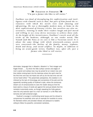 dominates, language that in Absalom, Absalom! is “that meager and
fragile thread . . . by which the little surface corners and edges of
men’s secret and solitary lives may be joined for an instant now and
then before sinking back into the darkness where the spirit cried for
the first time and was not heard and will cry for the last time and will
not be heard either.” This pessimistic perspective, this isolation is re-
inforced by the lack of chronology and connectivity of the plot and the
apparently rambling quality of Faulkner’s style, where the sentences
stream out of consciousness to carry the reader along so that the
book seems a tissue of words set against the sensual details that the
narrators involuntarily evoke, as though repeating the futile gesture
were the only exercise open to a man (or woman) in a life filled with
remorse and self-contained angst.
Faulkner’s courage in confronting racial issues and his refusal to
compromise his aesthetic aims set an example for novelists to come.
He liberated writers and provided release and pleasure to readers
willing to follow his powerful, convoluted narratives.
4 0
❧ FAULKNER ON FAULKNER ❧
“I’m just a farmer who likes to tell stories.”
Faulkner was fond of downpla yi ng hi s so phi st i ca ti o n a nd i nt el-
ligence with remarks such as tha t, but pa rt o f hi m f o und the se-
riousness with which his no v els were rea d a m usi ng a nd
off-putting. He was a thoroughly m o dern m a n, a t ho m e i n the
most sophisticated of literary ci rcles, but no v eli st s a re a lso en-
tertainers, wanting to make t hei r rea ders la ugh a nd f eel m o v ed
and willing to use every device necessa ry t o a chi ev e tho se ends.
At the height of his inventiveness, Fa ulk ner ’ s no v els used a ll the
tricks of the moderns, although, a s o ne rea der no t ed, The
Sound and the Fur y at its co re i s li k e a Vi cto ri a n no v el: I t i s
about the same things with which nineteenth-century novels
were concerned—the decline of the family, money, orphans,
death and decay, and social co nf li ct . So m a ybe, i n a ddi ti o n to
being an avant-garde writer, Fa ulk ner w a s, a f t er a ll, j ust a
farmer who liked to t ell sto ri es.
American Modernism (1910–1945)
 