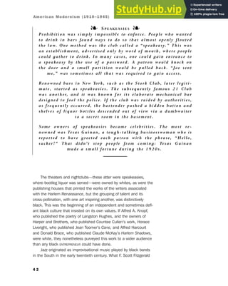 The theaters and nightclubs—these atter were speakeasies,
where bootleg liquor was served—were owned by whites, as were the
publishing houses that printed the works of the writers associated
with the Harlem Renaissance, but the grouping of talent and its
cross-pollination, with one art inspiring another, was distinctively
black. This was the beginning of an independent and sometimes defi-
ant black culture that insisted on its own values. If Alfred A. Knopf,
who published the poetry of Langston Hughes, and the owners of
Harper and Brothers, who published Countee Cullen’s work, Horace
Liveright, who published Jean Toomer’s Cane, and Alfred Harcourt
and Donald Brace, who published Claude McKay’s Harlem Shadows,
were white, they nonetheless purveyed this work to a wider audience
than any black ENTREPRENEUR could have done.
Jazz originated as improvisational music played by black bands
in the South in the early twentieth century. What F. Scott Fitzgerald
4 2
❧ SPEAKEASIES ❧
Prohibition was simply impossible to enforce. People who wanted
to drink in bars found ways to do so that almost openly flouted
the law. One method was the club called a “speakeasy.” This was
an establishment, advertised only by word of mouth, where people
could gather to drink. In many cases, one could gain entrance to
a speakeasy by the use of a password. A patron would knock on
the door and a small partition would be pulled back. “Joe sent
me,” was sometimes all that was required to gain access.
Renowned bars in New York, such as the Stork Club, later legiti-
mate, started as speakeasies. The subsequently famous 21 Club
was another, and it was known for its elaborate mechanical bar
designed to fool the police. If the club was raided by authorities,
as frequently occurred, the bartender pushed a hidden button and
shelves of liquor bottles descended out of view via a dumbwaiter
to a secret room in the basement.
Some owners of speakeasies became celebrities. The most re-
nowned was Texas Guinan, a tough-talking businesswoman who is
reported to have greeted each patron with the phrase, “Hello,
sucker!” That didn’t stop people from coming: Texas Guinan
made a small fortune during the 1920s.
American Modernism (1910–1945)
 