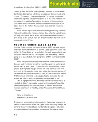 unified by tone and place, that captures a moment in African Ameri-
can history. Interspersed with these short stories Toomer inserts lyric
poems (“Conversion,” “Portrait in Georgia”) in the way Hemingway
interleaves vignettes between the stories in In Our Time. With its con-
centration on a variety of voices and forms and its disconnections,
both those within the stories and the collagelike assemblage of the
book, Cane is the Harlem Renaissance’s most distinctly modernist
production.
Cane had an impact that could have been greater only if Toomer
had continued to write. However, he had done what he wanted to do.
His long silence was one in which his achievement reverberated but
then faded as the century wore on. It returned when the book was re-
discovered in the 1970s.
C o u n t e e C u l l e n ( 1 9 0 3 – 1 9 4 6 )
Countee Cullen burst on the literary scene in 1925, the year his first
and most important collection of poems, Color, appeared. Cullen was
still an M. A. candidate at Harvard when the book appeared and won
five prizes. His aim was not “propaganda” but pure poetry: “If I am
going to be a poet at all, I am going to be a POET and not a NEGRO
POET.”
Color was praised by the established black writer James Weldon
Johnson and, in effusive terms that must have given its author great
satisfaction, by Alain Locke. “Color transcends all the limiting qualifi-
cations that might be brought forward if it were merely a work of tal-
ent . . . it is the work of a Negro poet writing for the most part out of
the intimate emotional experience of race, but the adjective is for the
first time made irrelevant, so thoroughly has he poeticized the sub-
stance and fused it with the universally human moods of life.”
This is high praise indeed. However, without ever PROSELYTIZING, al-
most all of Cullen’s memorable verse is on the subject of race. His
most anthologized poem, which scholars of Harlem Renaissance
maintain was known by heart by African Americans of the 1920s, is
“Heritage.”
What is Africa to me:
Copper sun or scarlet sea . . .
The poem is written in rhymed couplets. Its rhythm is a mesmerizing
TROCHAIC TETRAMETER that recalls the “great drums throbbing through the
air” and “the unremittant beat” mentioned in the poem—all uncon-
scious reminders of the speaker’s African roots. Set against these
4 6
American Modernism (1910–1945)
 