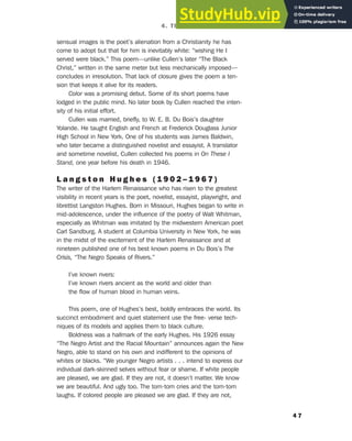 sensual images is the poet’s alienation from a Christianity he has
come to adopt but that for him is inevitably white: “wishing He I
served were black.” This poem—unlike Cullen’s later “The Black
Christ,” written in the same meter but less mechanically imposed—
concludes in irresolution. That lack of closure gives the poem a ten-
sion that keeps it alive for its readers.
Color was a promising debut. Some of its short poems have
lodged in the public mind. No later book by Cullen reached the inten-
sity of his initial effort.
Cullen was married, briefly, to W. E. B. Du Bois’s daughter
Yolande. He taught English and French at Frederick Douglass Junior
High School in New York. One of his students was James Baldwin,
who later became a distinguished novelist and essayist. A translator
and sometime novelist, Cullen collected his poems in On These I
Stand, one year before his death in 1946.
L a n g s t o n H u g h e s ( 1 9 0 2 – 1 9 6 7 )
The writer of the Harlem Renaissance who has risen to the greatest
visibility in recent years is the poet, novelist, essayist, playwright, and
librettist Langston Hughes. Born in Missouri, Hughes began to write in
mid-adolescence, under the influence of the poetry of Walt Whitman,
especially as Whitman was imitated by the midwestern American poet
Carl Sandburg. A student at Columbia University in New York, he was
in the midst of the excitement of the Harlem Renaissance and at
nineteen published one of his best known poems in Du Bois’s The
Crisis, “The Negro Speaks of Rivers.”
I’ve known rivers:
I’ve known rivers ancient as the world and older than
the flow of human blood in human veins.
This poem, one of Hughes’s best, boldly embraces the world. Its
succinct embodiment and quiet statement use the free- verse tech-
niques of its models and applies them to black culture.
Boldness was a hallmark of the early Hughes. His 1926 essay
“The Negro Artist and the Racial Mountain” announces again the New
Negro, able to stand on his own and indifferent to the opinions of
whites or blacks. “We younger Negro artists . . . intend to express our
individual dark-skinned selves without fear or shame. If white people
are pleased, we are glad. If they are not, it doesn’t matter. We know
we are beautiful. And ugly too. The tom-tom cries and the tom-tom
laughs. If colored people are pleased we are glad. If they are not,
4 7
4. The Harlem Renaissance (1919–1929)
 