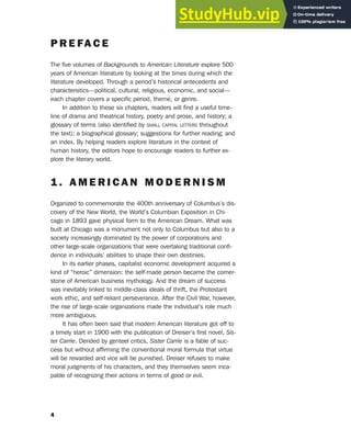 P R E FA C E
The five volumes of Backgrounds to American Literature explore 500
years of American literature by looking at the times during which the
literature developed. Through a period’s historical antecedents and
characteristics—political, cultural, religious, economic, and social—
each chapter covers a specific period, theme, or genre.
In addition to these six chapters, readers will find a useful time-
line of drama and theatrical history, poetry and prose, and history; a
glossary of terms (also identified by SMALL CAPITAL LETTERS throughout
the text); a biographical glossary; suggestions for further reading; and
an index. By helping readers explore literature in the context of
human history, the editors hope to encourage readers to further ex-
plore the literary world.
1 . A M E R I C A N M O D E R N I S M
Organized to commemorate the 400th anniversary of Columbus’s dis-
covery of the New World, the World’s Columbian Exposition in Chi-
cago in 1893 gave physical form to the American Dream. What was
built at Chicago was a monument not only to Columbus but also to a
society increasingly dominated by the power of corporations and
other large-scale organizations that were overtaking traditional confi-
dence in individuals’ abilities to shape their own destinies.
In its earlier phases, capitalist economic development acquired a
kind of “heroic” dimension: the self-made person became the corner-
stone of American business mythology. And the dream of success
was inevitably linked to middle-class ideals of thrift, the Protestant
work ethic, and self-reliant perseverance. After the Civil War, however,
the rise of large-scale organizations made the individual’s role much
more ambiguous.
It has often been said that modern American literature got off to
a timely start in 1900 with the publication of Dreiser’s first novel, Sis-
ter Carrie. Derided by genteel critics, Sister Carrie is a fable of suc-
cess but without affirming the conventional moral formula that virtue
will be rewarded and vice will be punished. Dreiser refuses to make
moral judgments of his characters, and they themselves seem inca-
pable of recognizing their actions in terms of good or evil.
4
 