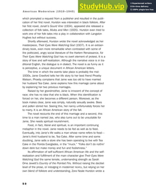 which prompted a request from a publisher and resulted in the publi-
cation of her first novel. Hurston was interested in black folklore. After
her first novel, Jonah’s Gourd Vine (1934), appeared she released a
collection of folk tales, Mules and Men (1935). Hurston even tried to
work one of her folk tales into a play in collaboration with Langston
Hughes but without success.
Shortly afterward, Hurston wrote the novel acknowledged as her
masterpiece, Their Eyes Were Watching God (1937). It is an extraor-
dinary book, even more remarkable when contrasted with some of
the politicized, angry social literature of the Harlem Renaissance, for
Their Eyes Were Watching God has no overt element of protest. It is a
story of love and self-realization. Although the narrative voice is in tra-
ditional English, the dialogue is in dialect. The novel is as funny as it
is perceptive, a unique document in African American letters.
The time in which the events take place is probably the mid-
1930s. Janie Crawford tells her life story to her best friend Phoeby
Watson. Phoeby complains that Janie was too old to have married
her husband Tea Cake. Janie explains how this marriage came about
by explaining her two previous marriages.
Raised by her grandmother, Janie is innocent of the concept of
race; she has no idea that she is black. When this identification is
forced on her, she becomes a different person. Moreover, as the
book makes clear, Janie was simply, naturally sexually awake. Bees
and pollen stirred her. Seeing this, her nanny unfortunately forces her
to marry. It is an African American story of the fall.
The novel recounts the end of this marriage and a second, this
time to a man named Joe, who also turns out to be unsuitable for
Janie. She needs spiritual nourishment.
Food, in fact, literal and spiritual, is an important continuing
metaphor in the novel. Janie needs to be fed as well as to feed.
Eventually, into Janie’s life walks a man whose name refers to food—
Janie’s third husband to be, Tea Cake. After some time and some
doubting, Janie sells a store she has been operating to live with Tea
Cake in the Florida Everglades, in the “muck.” “Folks don’t do nothin’
down dere but make money and fun and foolishness.”
Its affirmation of self-sufficient African American life and the self-
realization and fulfillment of the main character give Their Eyes Were
Watching God the same tensile, undemanding strength as Sarah
Orne Jewett’s Country of the Pointed Firs. Without raising the decibel
level of the prose, or indulging in modernist TROPES, but relying on her
own blend of folklore and understanding, Zora Neale Hurston wrote a
5 0
American Modernism (1910–1945)
 