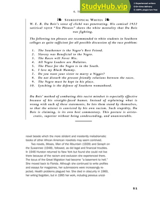 novel beside which the more strident and insistently melodramatic
books of other African American novelists may seem contrived.
Two novels, Moses, Man of the Mountain (1939) and Seraph on
the Suwannee (1948), followed, as did legal and financial troubles.
In 1946 Hurston returned to New York but found she could not live
there because of the racism and exclusion she experienced there.
The locus of the Great Migration had become “a basement to hell.”
She moved back to Florida. Although she continued to write profiles
and essays for magazines, her submissions were increasingly re-
jected. Health problems plagued her. She died in obscurity in 1960,
her writing forgotten, but in 1995 her work, including previous uncol-
5 1
❧ STEREOTYPICAL WHITES ❧
W. E. B. Du Bois’s sense of cliché was penetrating. His comical 1922
satirical SQUIB “Ten Phrases” shows the white mentality that Du Bois
was fighting.
The following ten phrases are recommended to white students in Southern
colleges as quite sufficient for all possible discussion of the race problem:
1. The Southerner is the Negro’s Best Friend.
2. Slavery was Beneficial to the Negro.
3. The Races will Never Mix.
4. All Negro Leaders are Mulattos.
5. The Place for the Negro is in the South.
6. I love my Black Mammy.
7. Do you want your sister to marry a Nigger?
8. Do not disturb the present friendly relations between the races.
9. The Negro must be kept in his place.
10. Lynching is the defense of Southern womanhood.
Du Bois’ method of combating this racist mindset is especially effective
because of his straight-faced humor. Instead of explaining what is
wrong with each of these statements, he lets them stand by themselves,
so that the utterer is convicted by his own racism. Such stupidity, Du
Bois is claiming, is its own best commentary. This posture is aristo-
cratic, superior without being condescending, and unanswerable.
4. The Harlem Renaissance (1919–1929)
 
