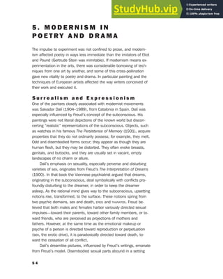 5 . M O D E R N I S M I N
P O E T R Y A N D D R A M A
The impulse to experiment was not confined to prose, and modern-
ism affected poetry in ways less immediate than the imitators of Eliot
and Pound (Gertrude Stein was inimitable). If modernism means ex-
perimentation in the arts, there was considerable borrowing of tech-
niques from one art by another, and some of this cross-pollination
gave new vitality to poetry and drama. In particular painting and the
techniques of European artists affected the way writers conceived of
their work and executed it.
S u r r e a l i s m a n d E x p r e s s i o n i s m
One of the painters closely associated with modernist movements
was Salvador Dalí (1904–1989), from Catalonia in Spain. Dalí was
especially influenced by Freud’s concept of the subconscious. His
paintings were not literal depictions of the known world but discon-
certing “realistic” representations of the subconscious. Objects, such
as watches in his famous The Persistence of Memory (1931), acquire
properties that they do not ordinarily possess; for example, they melt.
Odd and disembodied forms occur; they appear as though they are
human flesh, but they may be distorted. They often evoke breasts,
genitals, and buttocks, and they are usually set in vacant, empty
landscapes of no charm or allure.
Dalí’s emphasis on sexuality, especially perverse and disturbing
varieties of sex, originates from Freud’s The Interpretation of Dreams
(1900). In that book the Viennese psychiatrist argued that dreams,
originating in the subconscious, deal symbolically with conflicts pro-
foundly disturbing to the dreamer, in order to keep the dreamer
asleep. As the rational mind gives way to the subconscious, upsetting
notions rise, transformed, to the surface. These notions spring from
two psychic domains, sex and death, EROS and THANATOS. Freud be-
lieved that both males and females harbor variously directed sexual
impulses—toward their parents, toward other family members, or to-
ward friends, who are perceived as projections of mothers and
fathers. However, at the same time as the emotional makeup or
psyche of a person is directed toward reproduction or perpetuation
(sex, the erotic drive), it is paradoxically directed toward death, to-
ward the cessation of all conflict.
Dalí’s dreamlike pictures, influenced by Freud’s writings, emanate
from Freud’s model. Disembodied sexual parts abound in a setting
5 4
 