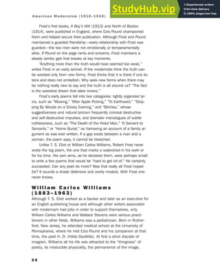 Frost’s first books, A Boy’s Will (1913) and North of Boston
(1914), were published in England, where Ezra Pound championed
them and helped secure their publication. Although Frost and Pound
maintained a guarded friendship—every relationship with Frost was
guarded—the two men were not emotionally or temperamentally
alike. If Pound on the page rants and screams, Frost maintains a
steady iambic gait that breaks at key moments.
“Anything more than the truth would have seemed too weak,”
writes Frost in an early sonnet. If the modernists think the truth can
be wrested only from new forms, Frost thinks that it is there if one lis-
tens and does not embellish. Why seek new forms when there may
be nothing really new to say and the truth is all around us? “The fact
is the sweetest dream that labor knows.”
Frost’s early poems fall into two categories: tightly organized lyr-
ics, such as “Mowing,” “After Apple Picking,” “To Earthward,” “Stop-
ping By Woods on a Snowy Evening,” and “Birches,” whose
suggestiveness and natural lyricism frequently conceal destructive
and self-destructive impulses; and dramatic monologues of subtle
ruthlessness, such as “The Death of the Hired Man,” “A Servant to
Servants,” or “Home Burial,” as harrowing an account of a family ar-
gument as was ever written. If a gap exists between a man and a
woman, the poem says, it cannot be breached.
Unlike T. S. Eliot or William Carlos Williams, Robert Frost never
wrote the big poem, the one that marks a watershed in his work or
for his time. His own aims, as he declared them, were perhaps small:
to write a few poems that would be “hard to get rid of.” He certainly
succeeded. Can any poet do more? Was that really all Frost hoped
for? It sounds a shade defensive and overly modest. With Frost one
never knows.
W i l l i a m C a r l o s W i l l i a m s
( 1 8 8 3 – 1 9 6 3 )
Although T. S. Eliot worked as a banker and later as an executive for
an English publishing house and although other writers associated
with modernism had jobs in order to support themselves, only
William Carlos Williams and Wallace Stevens were serious practi-
tioners in other fields. Williams was a pediatrician. Born in Ruther-
ford, New Jersey, he attended medical school at the University of
Pennsylvania, where he met Ezra Pound and his companion at that
time, the poet H. D. (Hilda Doolittle). At first a strict disciple of
imagism, Williams all his life was attracted to the “thingness” of
poetry, its irreducible physicality, the permanence of the image,
5 6
American Modernism (1910–1945)
 