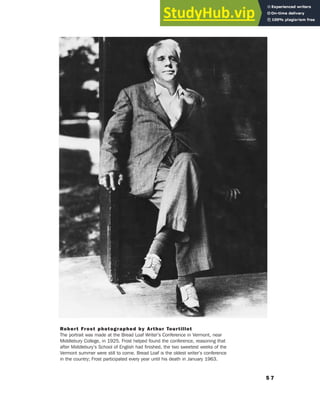 5 7
Robert Frost photographed by Arthur Tourtillot
The portrait was made at the Bread Loaf Writer’s Conference in Vermont, near
Middlebury College, in 1925. Frost helped found the conference, reasoning that
after Middlebury’s School of English had finished, the two sweetest weeks of the
Vermont summer were still to come. Bread Loaf is the oldest writer’s conference
in the country; Frost participated every year until his death in January 1963.
 