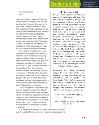 so much depends
upon
may miss the joke in “depends.” The word
literally means to hang from, and the next
line does hang. However, it consists of the
word “upon,” whose suspension is ironic.
That suspension thereby suggests the impor-
tance of the red wheelbarrow itself, to which
we are then introduced. By separating
“wheel” “barrow” and “rain” “water,”
Williams breaks these names into their com-
ponent parts, underscoring the “thingness”
of them. The poem has the simplicity of a
stripped and modernist painting, an image
set forth in primitive and spare loveliness.
It has another characteristic, as well,
that Williams was to exploit throughout the
rest of his career. More than simply using
VERNACULAR, Williams wants to capture the
rhythms of American speech. The great mod-
ernists who preceded him, his friend Ezra
Pound and T. S. Eliot, centered themselves in
foreign cultures. They lived in Europe.
Williams, however, was insistently American.
He remained in Rutherford, New Jersey. Un-
like Eliot and Pound, who include foreign lan-
guages (in the case of Pound they include
translations from one foreign language into a
second that the poem then renders into En-
glish), Williams writes in American.
“So much depends,” begin these eight
lines, as though the whole is an offhand
exercise, a casually tossed away comment,
without any elaborate explanation, retrieved
by Williams and presented to the reader as
something found by accident. The two beat
second lines (“upon,” “barrow”) suggest
that the speaker is thinking this out as he
is speaking.
It is impossible to imagine an English poet writing in just this
way. The weight of tradition, in many respects an advantage for an
5 9
❧ PATERSON ❧
The poetical impulse of Williams
sustained itself into old age. For
the last fifteen years of his life, he
was occupied with an epic-length
poem, Paterson, published in five
separate volumes. The hero of the
book is the city in New Jersey of
that name. It is at once personal
and public. Rutherford, where
Williams lived and practiced pe-
diatrics, is near Paterson, and
Williams relished its energy and
spoiled beauty. He describes Pa-
terson with the energetic fervor of
a lover. The book follows the Pas-
saic River through the city, inter-
larding the ecstasy with prose
letters and descriptions—a cata-
log meant to encapsulate Ameri-
can experience in the twentieth
century as a Whitmanesque answer
to Eliot’s Waste Land.
Paterson has been variously
judged by critics, but all have re-
sponded to the grandeur of its
conception and its gusto. The
first book, “The Delineaments of
the Giants,” contains Williams’s
famous dictum “no ideas but in
things” and describes the Passaic
River as it descends on the city
and crashes from the edge of
the gorge
in a recoil of spray and rain-
bow mists—
5. Modernism in Poetry and Drama
 