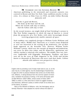 English writer by providing a set of ready-made tools to use, or, as the
case may be, to rebel against, has the disadvantage of bookishness.
It urges the writer to produce literature that comes out of other litera-
ture. Williams, in taking literature from the common speech of Ameri-
cans, revitalizes the process of writing, in the same democratic spirit
as Walt Whitman (1819–1892), whose Leaves of Grass (1847–
1892) is written in a free verse that is meant to suggest simplicity
and directness. (Whitman’s poetry is neither simple nor as direct as it
at first seems, of course.)
Many of the followers of Williams—who, like Hemingway, was ex-
tremely influential—have adopted his manner without the depth of
6 0
❧ SNOBBERY AND THE GENERAL READER ❧
American publishing in the nineteenth and twentieth centuries was
centered in Boston and then New York. Some snobbism attaches to these
cities. At a dinner at Holy Cross in 1910, one John Collins Brossidy
famously said
And this is good old Boston,
The home of the bean and the cod,
Where the Lowells talk only to Cabots,
And the Cabots talk only to God.
In the second instance, one might think of Saul Steinberg’s cartoon in
The New Yorker magazine in which the map of America is viewed
from the perspective of a New Yorker, with states increasingly distant
receiving progressively smaller amounts of space.
Such snobbery was completely foreign to William Carlos Williams and
to many others. Middle-class Americans to a certain extent disdained
or were not interested in the writing of the modernists. Few of their
books appeared on the bestseller lists. However, William Carlos
Williams’s poetry, which uses the concepts of imagism and modernism,
was never on those lists either, and his democratic, egalitarian sen-
sibility reached a relatively elite audience. The middle class was, how-
ever, comfortable with biography. Hemingway, Faulkner, and Joyce
were all on the cover of Time magazine in the 1930s and became
known to thousands of Americans who never read their books. Culture
absorbs and embraces new perspectives slowly.
American Modernism (1910–1945)
 