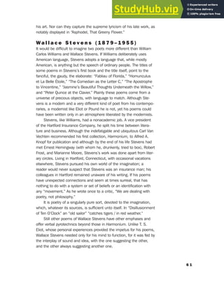 his art. Nor can they capture the supreme lyricism of his late work, as
notably displayed in “Asphodel, That Greeny Flower.”
W a l l a c e S t e v e n s ( 1 8 7 9 – 1 9 5 5 )
It would be difficult to imagine two poets more different than William
Carlos Williams and Wallace Stevens. If Williams deliberately uses
American language, Stevens adopts a language that, while mostly
American, is anything but the speech of ordinary people. The titles of
some poems in Stevens’s first book and the title itself, point to the
fanciful, the gaudy, the elaborate: “Fabliau of Florida,” “Homunculus
et La Belle Étoile,” “The Comedian as the Letter C,” “The Apostrophe
to Vincentine,” “Jasmine’s Beautiful Thoughts Underneath the Willow,”
and “Peter Quince at the Clavier.” Plainly these poems come from a
universe of precious objects, with language to match. Although Ste-
vens is a modern and a very different kind of poet from his contempo-
raries, a modernist like Eliot or Pound he is not, yet his poems could
have been written only in an atmosphere liberated by the modernists.
Stevens, like Williams, had a nonacademic job. A vice president
of the Hartford Insurance Company, he split his time between litera-
ture and business. Although the indefatigable and ubiquitous Carl Van
Vechten recommended his first collection, Harmonium, to Alfred A.
Knopf for publication and although by the end of his life Stevens had
met Ernest Hemingway (with whom he, drunkenly, tried to box), Robert
Frost, and Marianne Moore, Stevens’s work was done apart from liter-
ary circles. Living in Hartford, Connecticut, with occasional vacations
elsewhere, Stevens pursued his own world of the imagination; a
reader would never suspect that Stevens was an insurance man; his
colleagues in Hartford remained unaware of his writing. If his poems
have unexpected connections and seem at times surreal, that has
nothing to do with a system or set of beliefs or an identification with
any “movement.” As he wrote once to a critic, “We are dealing with
poetry, not philosophy.”
It is poetry of a singularly pure sort, devoted to the imagination,
which, whatever its sources, is sufficient unto itself. In “Disillusionment
of Ten O’Clock” an “old sailor” “catches tigers / in red weather.”
Still other poems of Wallace Stevens have other emphases and
offer verbal pyrotechnics beyond those in Harmonium. Unlike T. S.
Eliot, whose personal experiences provided the impetus for his poems,
Wallace Stevens needed only for his mind to function, for it was fed by
the interplay of sound and idea, with the one suggesting the other,
and the other always suggesting another one.
6 1
5. Modernism in Poetry and Drama
 