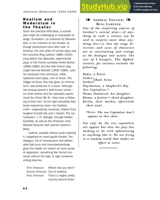 R e a l i s m a n d
M o d e r n i s m i n
t h e T h e a t e r
Given the practical difficulties, a surreal
play might be challenging or impossible to
stage. Surrealism, as practiced by Salvador
Dalí, is not unknown to the theater, al-
though productions have been rare. In
America, the one writer of surreal plays was
the humorist Ring Lardner (1885–1933).
Long before the absurdist, experimental
plays of the French surrealist André Breton
(1896–1966) and the Irish-French play-
wright Samuel Beckett (1906–1989), Lard-
ner produced nine whimsical, wildly
hysterical short plays, one of which, The
Tridget of Greva (the title gives no informa-
tion), was produced in a revue. Although
not among Lardner’s best-known works—
his short stories and the epistolary sports
novel You Know Me Al—they have a follow-
ing of their own. To the right sensibility they
break experience down into helpless
mirth—engendering nonsense. Robert Frost
laughed himself silly over I Gaspiri, The Up-
holsterers. J. D. Salinger, through Holden
Caulfield, as well as the American critic
Maxwell Geismar both admire Lardner’s
plays.
Lardner, possibly without quite realizing
it, happened on avant-garde theater. The
dialogue, full of nonsequiturs and deliber-
ately bad puns and misunderstandings
gives the reader (or viewer) an eerie sense
of regression, something like formal non-
sense without the logic or rigor nonsense
writing requires.
FIRST STRANGER Where was you born?
SECOND STRANGER Out of wedlock.
FIRST STRANGER That’s a mighty pretty
country around there.
6 2
❧ SURREAL THEATER: ❧
RING LARDNER
One of the surprising aspects of
Lardner’s surreal plays—if any-
thing in such a context can be
said to surprise more than any-
thing else—is that the stage di-
rections and casts of characters
are as entertaining and strange
as the dialogue and action. The
cast of I Gaspiri, The Uphol-
sterers, for instance includes the
following.
Padre, a Priest.
Sethso
}Both Twins
Gethso
Wayshattan, a Shepherd’s Boy
Two Capitalists.*
Wama Tammisch, her daughter.
Klema, a Janitor’s third daughter.
Kevela, their mother, afterwards
their aunt.
*NOTE: The two Capitalists don’t
appear in this show.
Not only do the two capitalists
not appear but also the play has
nothing to do with upholstering
or anything like it. We are living
in a random world that makes no
effort at sense.
American Modernism (1910–1945)
 